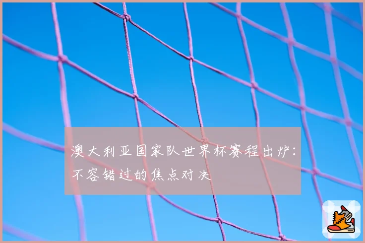 澳大利亚国家队世界杯赛程出炉：不容错过的焦点对决