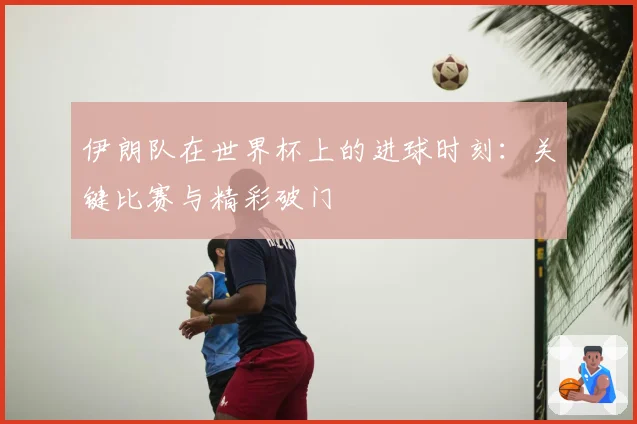 伊朗队在世界杯上的进球时刻:关键比赛与精彩破门