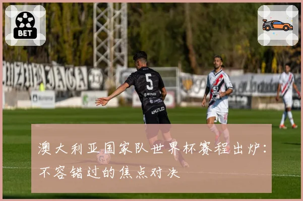 澳大利亚国家队世界杯赛程出炉：不容错过的焦点对决