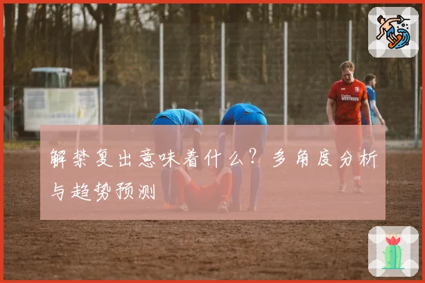 解禁复出意味着什么？多角度分析与趋势预测
