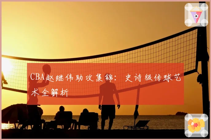 CBA赵继伟助攻集锦：史诗级传球艺术全解析
