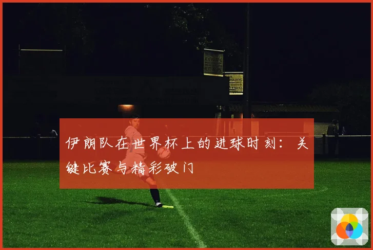 伊朗队在世界杯上的进球时刻：关键比赛与精彩破门