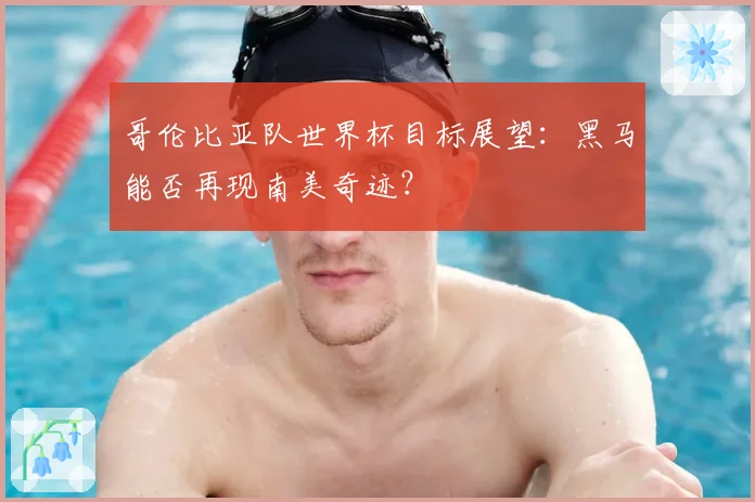 哥伦比亚队世界杯目标展望：黑马能否再现南美奇迹？